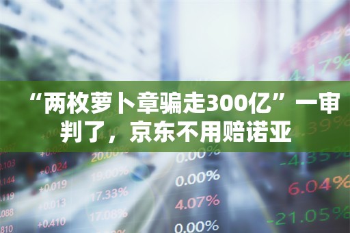 “两枚萝卜章骗走300亿”一审判了，京东不用赔诺亚