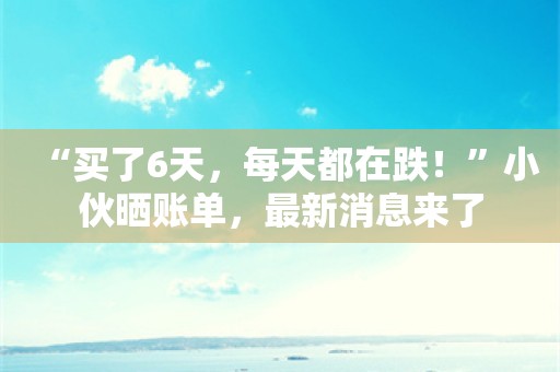 “买了6天，每天都在跌！”小伙晒账单，最新消息来了