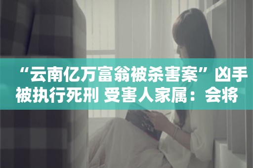 “云南亿万富翁被杀害案”凶手被执行死刑 受害人家属：会将赔偿款全部捐出