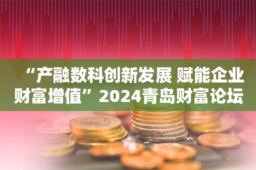 “产融数科创新发展 赋能企业财富增值”2024青岛财富论坛分论坛成功举办