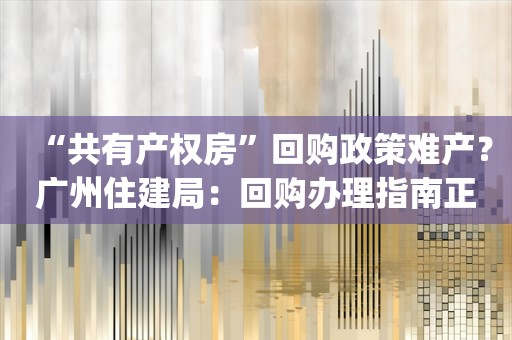 “共有产权房”回购政策难产？广州住建局：回购办理指南正在制定_ZAKER新闻