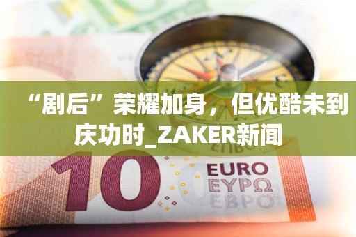 “剧后”荣耀加身，但优酷未到庆功时_ZAKER新闻