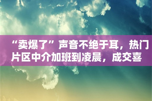 “卖爆了”声音不绝于耳，热门片区中介加班到凌晨，成交喜报真实情况如何？