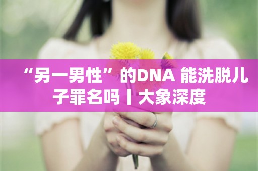 “另一男性”的DNA 能洗脱儿子罪名吗丨大象深度