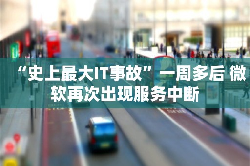 “史上最大IT事故”一周多后 微软再次出现服务中断