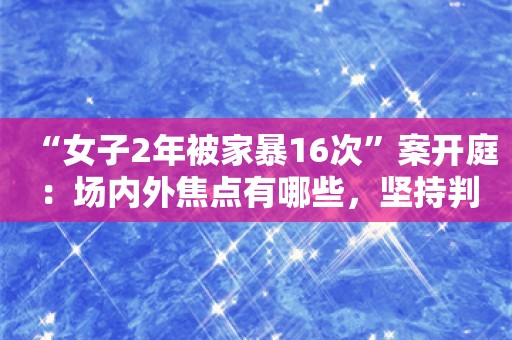 “女子2年被家暴16次”案开庭：场内外焦点有哪些，坚持判死刑会得到支持吗？