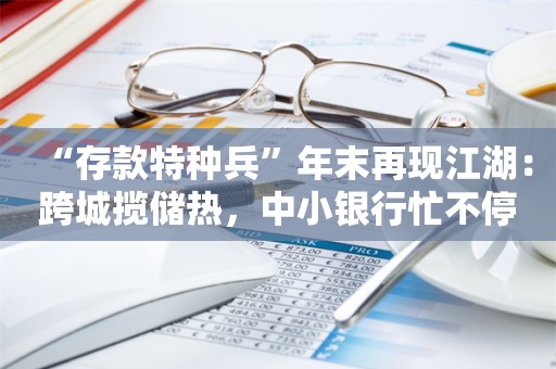 “存款特种兵”年末再现江湖：跨城揽储热，中小银行忙不停