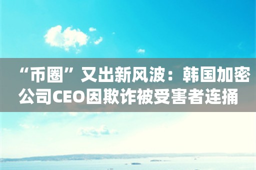 “币圈”又出新风波：韩国加密公司CEO因欺诈被受害者连捅数刀_ZAKER新闻