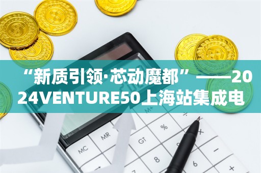 “新质引领·芯动魔都”——2024VENTURE50上海站集成电路专场路演沙龙活动圆满结束