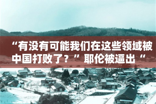 “有没有可能我们在这些领域被中国打败了？”耶伦被逼出“真心话”