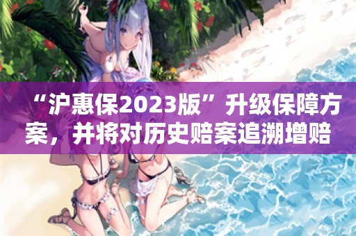 “沪惠保2023版”升级保障方案，并将对历史赔案追溯增赔