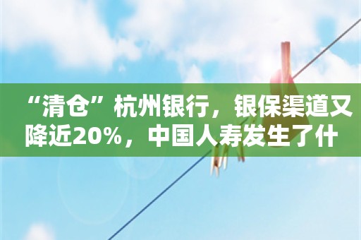 “清仓”杭州银行，银保渠道又降近20%，中国人寿发生了什么？