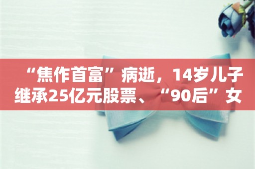 “焦作首富”病逝，14岁儿子继承25亿元股票、“90后”女儿接班