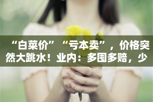 “白菜价”“亏本卖”，价格突然大跳水！业内：多囤多赔，少囤少赔；不卖是亏，卖了也亏！“再不救市就晚了”