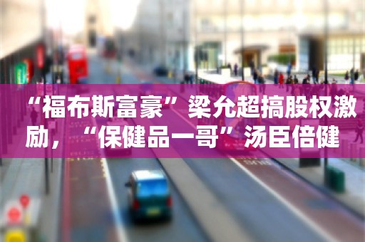 “福布斯富豪”梁允超搞股权激励，“保健品一哥”汤臣倍健能重振雄风吗？