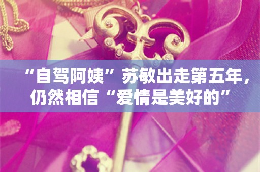 “自驾阿姨”苏敏出走第五年，仍然相信“爱情是美好的”