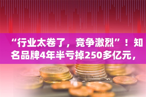 “行业太卷了，竞争激烈”！知名品牌4年半亏掉250多亿元，净资产仅剩下44亿元……_ZAKER新闻