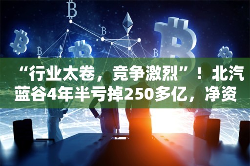 “行业太卷，竞争激烈”！北汽蓝谷4年半亏掉250多亿，净资产仅剩下44亿