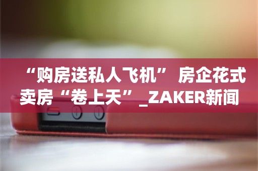 “购房送私人飞机” 房企花式卖房“卷上天”_ZAKER新闻