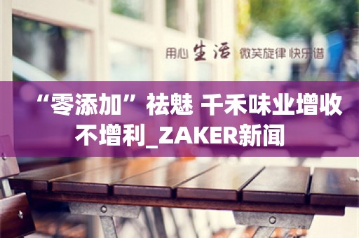 “零添加”祛魅 千禾味业增收不增利_ZAKER新闻