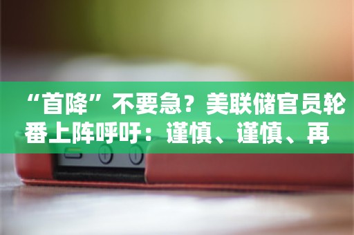 “首降”不要急？美联储官员轮番上阵呼吁：谨慎、谨慎、再谨慎！