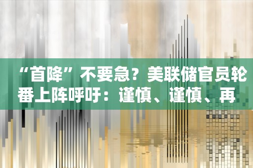 “首降”不要急？美联储官员轮番上阵呼吁：谨慎、谨慎、再谨慎