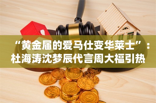 “黄金届的爱马仕变华莱士”：杜海涛沈梦辰代言周大福引热议_ZAKER新闻