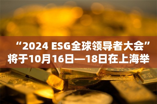 “2024 ESG全球领导者大会”将于10月16日—18日在上海举行