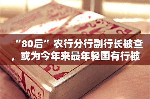 “80后”农行分行副行长被查，或为今年来最年轻国有行被查干部