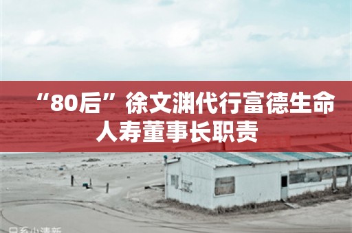 “80后”徐文渊代行富德生命人寿董事长职责