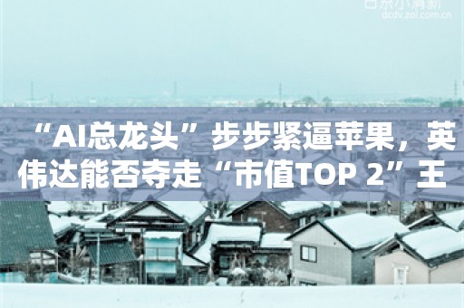 “AI总龙头”步步紧逼苹果，英伟达能否夺走“市值TOP 2”王座？