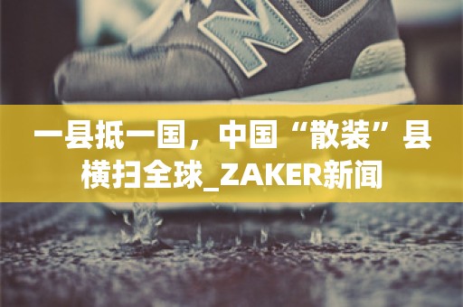 一县抵一国，中国“散装”县横扫全球_ZAKER新闻