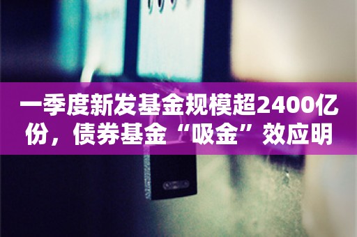 一季度新发基金规模超2400亿份，债券基金“吸金”效应明显