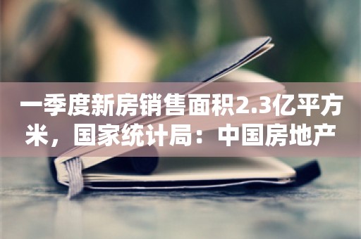 一季度新房销售面积2.3亿平方米，国家统计局：中国房地产市场是有支撑的