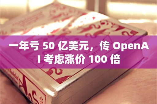 一年亏 50 亿美元，传 OpenAI 考虑涨价 100 倍