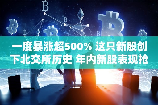 一度暴涨超500% 这只新股创下北交所历史 年内新股表现抢眼