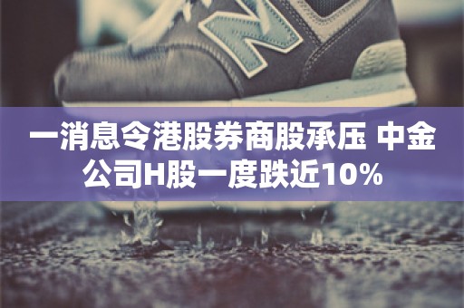 一消息令港股券商股承压 中金公司H股一度跌近10%