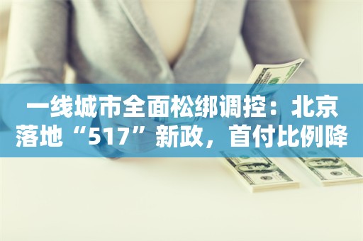 一线城市全面松绑调控：北京落地“517”新政，首付比例降至20%