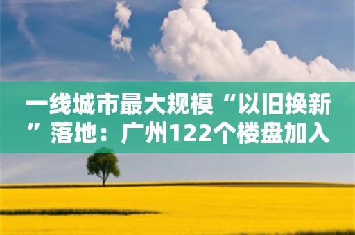 一线城市最大规模“以旧换新”落地：广州122个楼盘加入，还有10万+豪宅