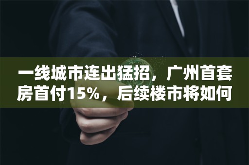 一线城市连出猛招，广州首套房首付15%，后续楼市将如何走？