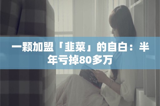 一颗加盟「韭菜」的自白：半年亏掉80多万