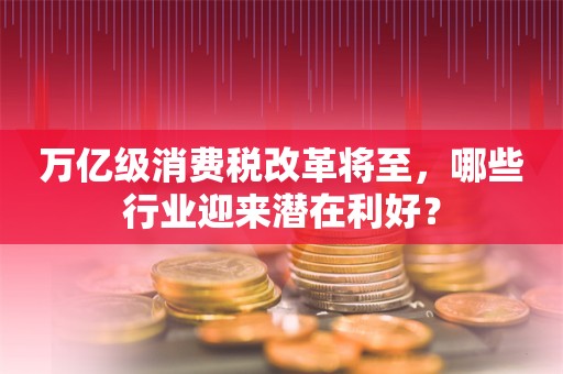 万亿级消费税改革将至，哪些行业迎来潜在利好？