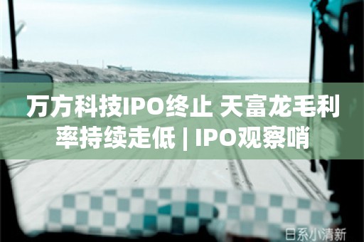 万方科技IPO终止 天富龙毛利率持续走低 | IPO观察哨