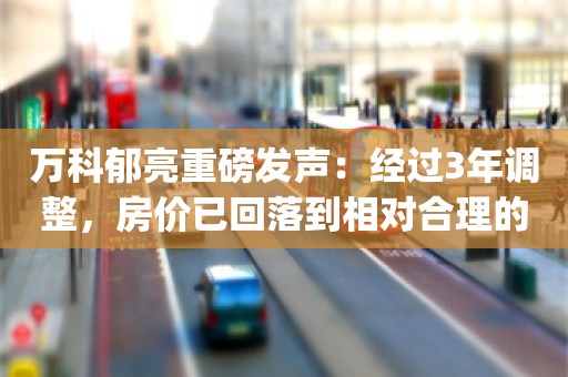 万科郁亮重磅发声：经过3年调整，房价已回落到相对合理的水平_ZAKER新闻