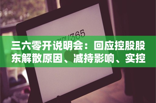 三六零开说明会：回应控股股东解散原因、减持影响、实控人身份风险