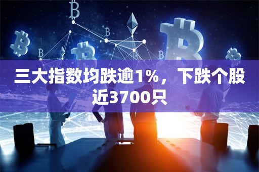 三大指数均跌逾1%，下跌个股近3700只