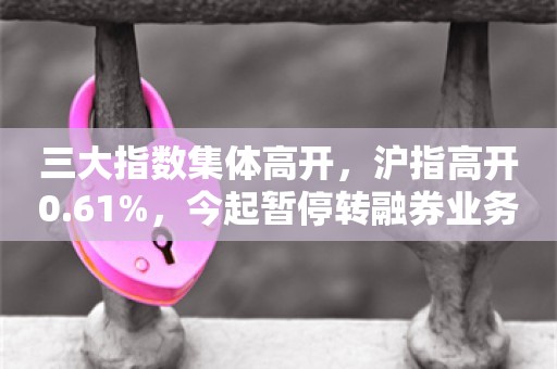 三大指数集体高开，沪指高开0.61%，今起暂停转融券业务