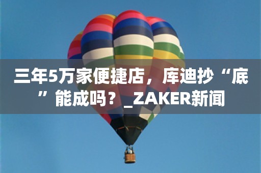 三年5万家便捷店，库迪抄“底”能成吗？_ZAKER新闻