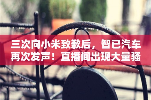 三次向小米致歉后，智已汽车再次发声！直播间出现大量骚扰行为，将持续公布网络暴力行为