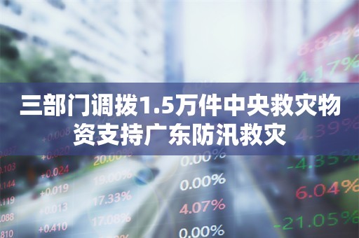 三部门调拨1.5万件中央救灾物资支持广东防汛救灾